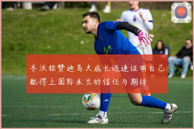 齐沃称赞迪乌夫成长迅速证明自己配得上国际米兰的信任与期待