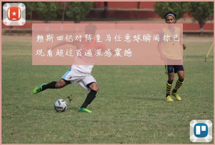 赖斯回忆对阵皇马任意球瞬间称已观看超过百遍深感震撼