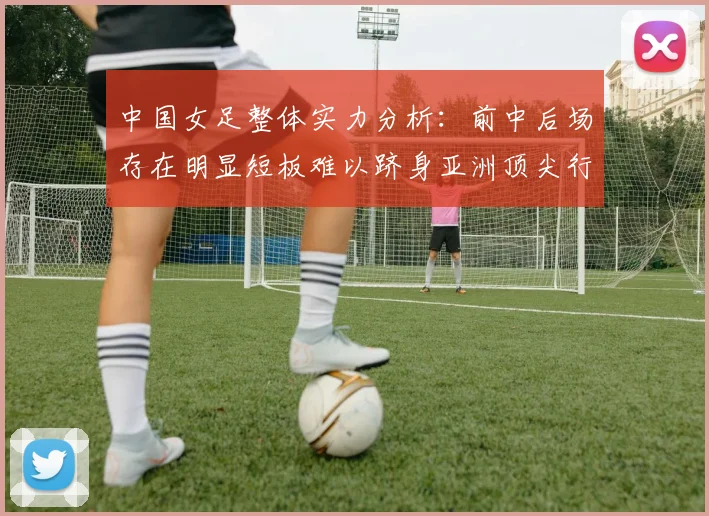 中国女足整体实力分析：前中后场存在明显短板难以跻身亚洲顶尖行列