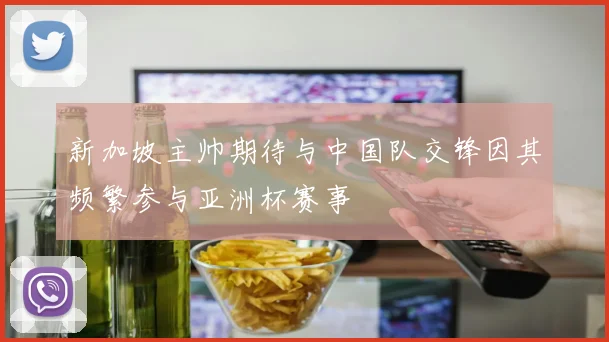 新加坡主帅期待与中国队交锋因其频繁参与亚洲杯赛事