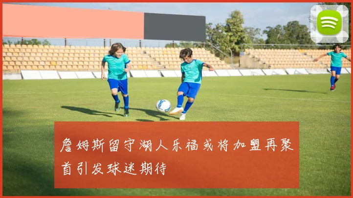 詹姆斯留守湖人乐福或将加盟再聚首引发球迷期待