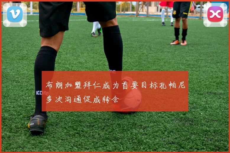 布朗加盟拜仁成为首要目标孔帕尼多次沟通促成转会