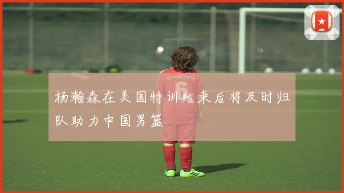 杨瀚森在美国特训结束后将及时归队助力中国男篮