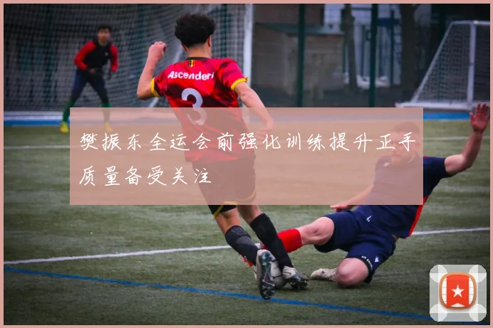 樊振东全运会前强化训练提升正手质量备受关注