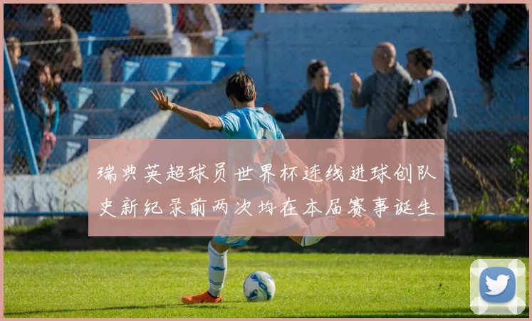 瑞典英超球员世界杯连线进球创队史新纪录前两次均在本届赛事诞生