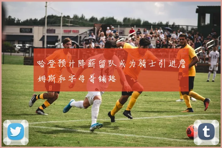 哈登预计降薪留队或为骑士引进詹姆斯和字母哥铺路