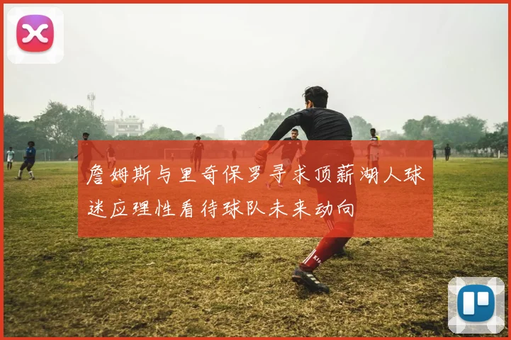 詹姆斯与里奇保罗寻求顶薪湖人球迷应理性看待球队未来动向