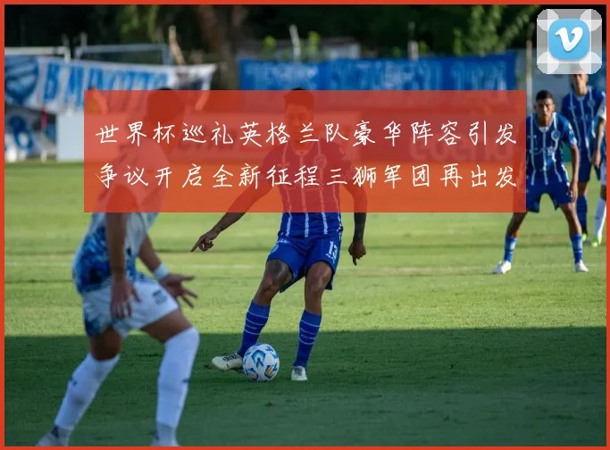世界杯巡礼英格兰队豪华阵容引发争议开启全新征程三狮军团再出发