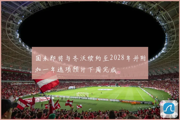 国米即将与齐沃续约至2028年并附加一年选项预计下周完成