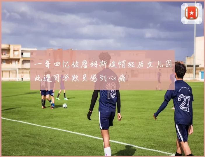 一哥回忆被詹姆斯追帽经历女儿因此遭同学欺负感到心痛