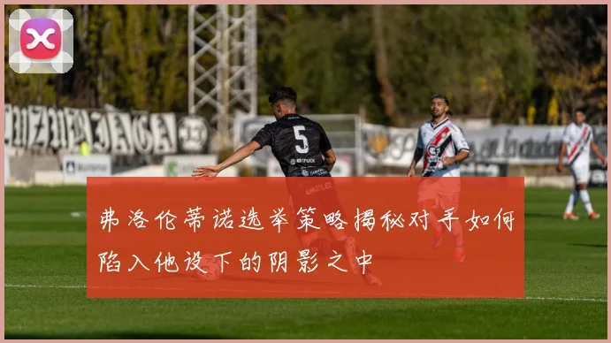弗洛伦蒂诺选举策略揭秘对手如何陷入他设下的阴影之中