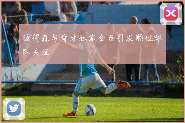 彼得森与奇才独家会面引发顺位球队关注