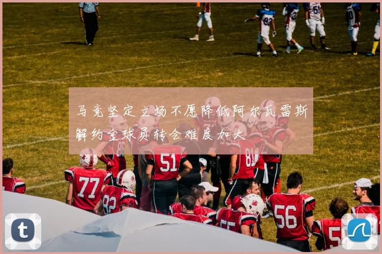 马竞坚定立场不愿降低阿尔瓦雷斯解约金球员转会难度加大