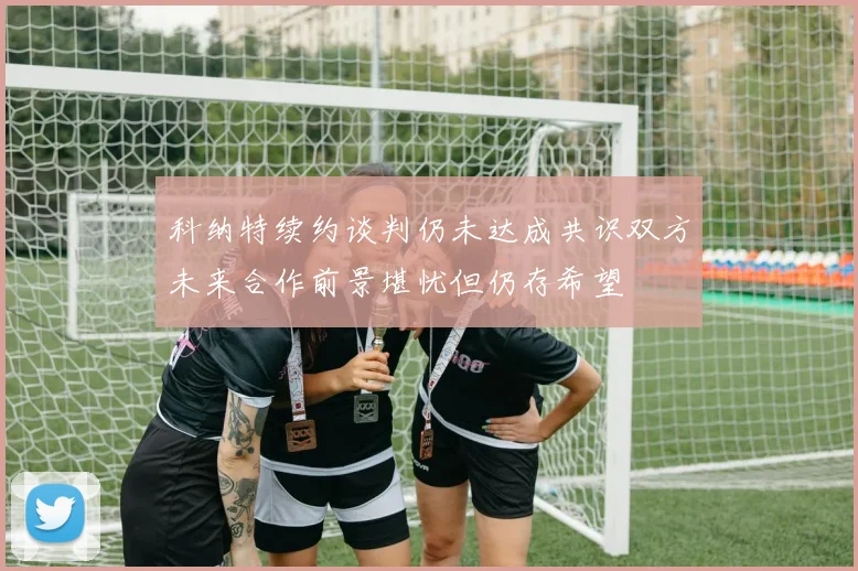科纳特续约谈判仍未达成共识双方未来合作前景堪忧但仍存希望