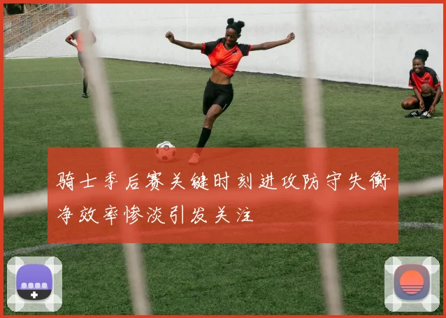 骑士季后赛关键时刻进攻防守失衡净效率惨淡引发关注