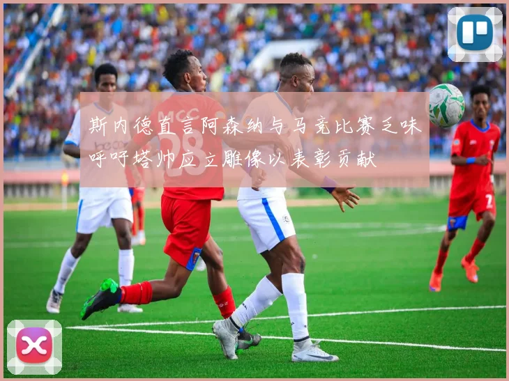 斯内德直言阿森纳与马竞比赛乏味呼吁塔帅应立雕像以表彰贡献
