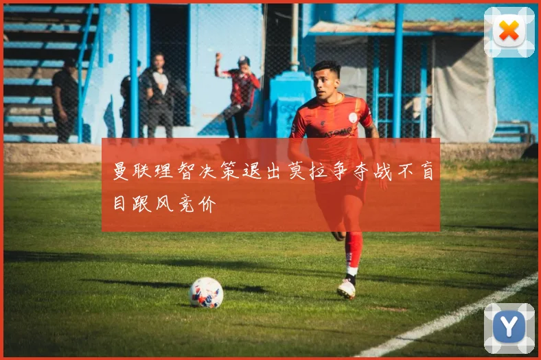 曼联理智决策退出莫拉争夺战不盲目跟风竞价