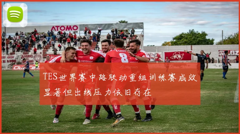 TES世界赛中路联动重组训练赛成效显著但出线压力依旧存在