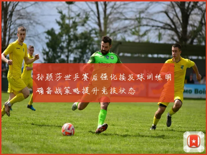 孙颖莎世乒赛后强化接发球训练明确备战策略提升竞技状态